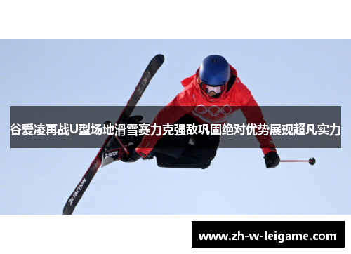 谷爱凌再战U型场地滑雪赛力克强敌巩固绝对优势展现超凡实力 谷爱凌再战U型场地滑雪赛力克强敌巩固绝对优势展现超凡实力