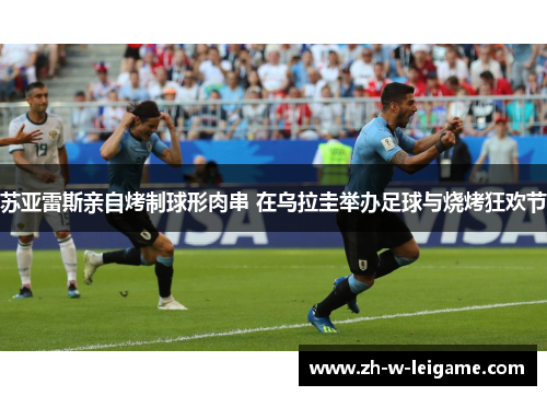 苏亚雷斯亲自烤制球形肉串 在乌拉圭举办足球与烧烤狂欢节 苏亚雷斯亲自烤制球形肉串 在乌拉圭举办足球与烧烤狂欢节