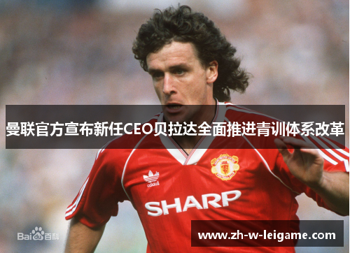 曼联官方宣布新任CEO贝拉达全面推进青训体系改革 曼联官方宣布新任CEO贝拉达全面推进青训体系改革