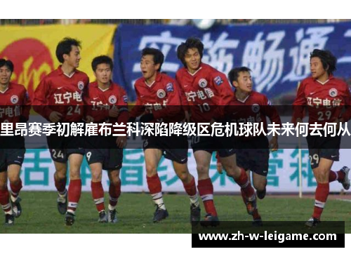 里昂赛季初解雇布兰科深陷降级区危机球队未来何去何从