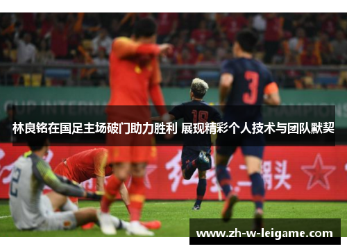 林良铭在国足主场破门助力胜利 展现精彩个人技术与团队默契