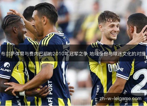 布尔萨体育与费内巴切的2010年冠军之争 地域身份与球迷文化的对撞 布尔萨体育与费内巴切的2010年冠军之争 地域身份与球迷文化的对撞